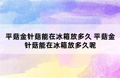 平菇金针菇能在冰箱放多久 平菇金针菇能在冰箱放多久呢